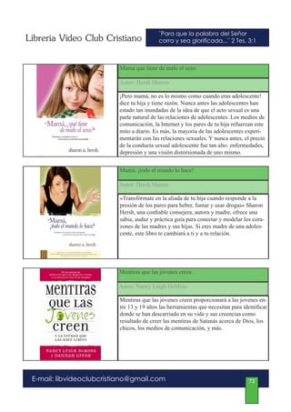Libreria Video Club Cristiano             ¨Para que la palabra del Señor
                                          corra y sea glorificada...¨ 2 Tes. 3:1



                          Mama que tiene de malo el sexo

                          Autor: Hersh Sharon

                          ¡Pero mamá, no es lo mismo como cuando eras adolescente!
                          dice tu hija y tiene razón. Nunca antes las adolescentes han
                          estado tan inundadas de la idea de que el acto sexual es una
                          parte natural de las relaciones de adolescentes. Los medios de
                          comunicación, la Internet y los pares de tu hija refuerzan este
                          mito a diario. Es más, la mayoría de las adolescentes experi-
                          mentarán con las relaciones sexuales. Y nunca antes, el precio
                          de la conducta sexual adolescente fue tan alto: enfermedades,
                          depresión y una visión distorsionada de uno mismo.


                          Mamá, ¡todo el mundo lo hace!

                          Autor: Hersh Sharon

                          «Transfórmate en la aliada de tu hija cuando responde a la
                          presión de los pares para beber, fumar y usar drogas» Sharon
                          Hersh, una confiable consejera, autora y madre, ofrece una
                          sabia, audaz y práctica guía para conectar y modelar los cora-
                          zones de las madres y sus hijas. Si eres madre de una adoles-
                          cente, este libro te cambiará a ti y a tu relación.




                          Mentiras que las jóvenes creen

                          Autor: Nancy Leigh DeMoss

                          Mentiras que las jóvenes creen proporcionará a las jovenes en-
                          tre 13 y 19 años las herramientas que necesitan para identificar
                          donde se han descarriado en su vida y sus creencias como
                          resultado de creer las mentiras de Satanás acerca de Dios, los
                          chicos, los medios de comunicación, y más.




 E-mail: libvideoclubcristiano@gmail.com                                          72
 