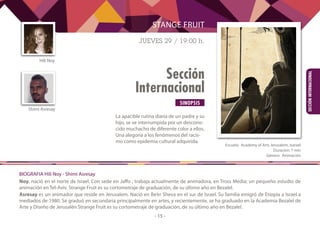 SINOPSIS
- 15 -
Sección
Internacional
SECCIÓNINTERNACIONAL
La apacible rutina diaria de un padre y su
hijo, se ve interrumpida por un descono-
cido muchacho de diferente color a ellos.
Una alegoría a los fenómenos del racis-
mo como epidemia cultural adquirida.
STANGE FRUIT
JUEVES 29 / 19:00 h.
	
Escuela: Academy of Arts Jerusalem, Isarael
Duración: 7 min
Género: Animación
BIOGRAFIA Hili Noy - Shimi Asresay
Noy, nació en el norte de Israel. Con sede en Jaffo , trabaja actualmente de animadora, en Tross Media; un pequeño estudio de
animación en Tel-Aviv. Strange Fruit es su cortometraje de graduación, de su último año en Bezalel.
Asresay es un animador que reside en Jerusalem. Nació en Be’er Sheva en el sur de Israel. Su familia emigró de Etiopía a Israel a
mediados de 1980. Se graduó en secundaria principalmente en artes, y recientemente, se ha graduado en la Academia Bezalel de
Arte y Diseño de Jerusalén Strange Fruit es su cortometraje de graduación, de su último año en Bezalel.
Hili Noy
Shimi Asresay
 