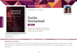 SINOPSIS
- 18 -
Sección
Internacional
SECCIÓNINTERNACIONAL
Weekend Warrior explora la pasión de un
hombre por transformarse de empleado
medio a guerrero del siglo 12.
WEEKEND WARRIOR
JUEVES 29 / 19:00 h.
	
Escuela: Edinburgh College of Art
Duración: 12 min
Género: Documental
BIOGRAFIA Conxi Fornieles
Conxi Fornieles nace en Barcelona en 1978. En 2012 tras diversos estudios cinematográficos en España, Italia y Cuba, se traslada
a Edimburgo para estudiar documental en Edinburgh College of Art. Weekend Warrior es su trabajo de graduación, y su quinto
documental.
Conxi Fornieles
 