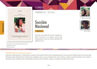 SINOPSIS
- 24 -
Sección
Nacional
SECCIÓNNACIONAL
Durante una tarde de verano cualquiera,
Júlia conocerá a un grupo nuevo que
despertará en ella un primer destello de
adolescencia.
Blanca  Camell
José López
L’OREIG
VIERNES 30 / 20:30 h.
	
Escuela: Univ. Pompeu Fabra, Barcelona
Duración: 16 min
Género: Drama
BIOGRAFIA Blanca Camell y José López
Nacidos en Barcelona en 1990, Blanca Camell y José López Pizarro han estudiado juntos Comunicación Audiovisual en la Universitat
Pompeu Fabra de Barcelona, donde han realizado varios cortos. Después de vivir en París y Lisboa respectivamente, han vuelto a
Barcelona para realizar, junto a Alexandra Jordana y Aina Pociello, L’oreig, su proyecto de final de carrera.
 
