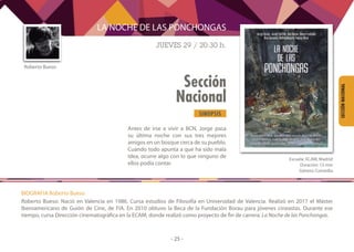 SINOPSIS
- 25 -
Sección
Nacional
SECCIÓNNACIONAL
Antes de irse a vivir a BCN, Jorge pasa
su última noche con sus tres mejores
amigos en un bosque cerca de su pueblo.
Cuando todo apunta a que ha sido mala
idea, ocurre algo con lo que ninguno de
ellos podía contar.
Roberto Bueso
LA NOCHE DE LAS PONCHONGAS
JUEVES 29 / 20:30 h.
	
Escuela: ECAM, Madrid
Duración: 15 min
Género: Comedia
BIOGRAFIA Roberto Bueso
Roberto Bueso: Nació en Valencia en 1986. Cursa estudios de Filosofía en Universidad de Valencia. Realizó en 2017 el Máster
Iberoamericano de Guión de Cine, de FIA. En 2010 obtuvo la Beca de la Fundación Borau para jóvenes cineastas. Durante ese
tiempo, cursa Dirección cinematográfica en la ECAM, donde realizó como proyecto de fin de carrera: La Noche de las Ponchongas.
 