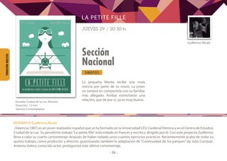 SINOPSIS
- 26 -
Sección
Nacional
SECCIÓNNACIONAL
La pequeña Marita recibe una mala
noticia por parte de su novio. La joven
no tardará en compartirla con su familiar
más allegado. Ambas estrecharán una
relación, que de por sí, ya es muy buena.
Guillermo Alcalá
LA PETITE FILLE
JUEVES 29 / 20:30 h.
	
Escuela: Ciudad de la Luz, Alicante
Duración: 12 min
Género: Contemplativo
BIOGRAFIA Guillermo Alcalá
(Valencia,1987) es un joven realizador español que se ha formado en la Universidad CEU Cardenal Herrera y en el Centro de Estudios
Ciudad de la Luz. Su penúltimo trabajo“La petite fille”está rodado en francés y escrito y dirigido por él. Con este proyecto Guillermo
lleva a cabo su cuarto cortometraje después de haber rodado unos cuantos ejercicios prácticos. Recientemente acaba de rodar su
quinto trabajo, como productor y director, guionizando también la adaptación de “Continuidad de los parques” de Julio Cortázar.
Antonio Valero, conocido actor, protagoniza este último cortometraje.
 
