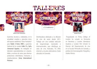 TALLERES
CREACIÓN dE
PERSONAJES Distribución
OPERADOR
RED ONE
Rubén SerraMona León Siminiani
- 32 -
Posgraduado en Trinity College of
London ha cursado su formación
en Barcelona y Londres (Raindance
Academy y London Film School). Es
Director del Departamento de cine
en la Escuela Filmosofía de Granada, y
profesor de Cinematografía, Fotografía y
AnálisisFílmico.
Distribuidora dedicada a la difusión
de cine de autor desde 2011.
Trabaja con una cuidada selección
de largometrajes nacionales e
internacionales, que distribuye en
salas de cine, festivales, TV, DVD,
internet y circuitos alternativos. Están
ubicados en Granada.
Guionista, locutora y realizadora, en la
actualidad creadora y ejecutora única
del espacio radiofónico “Extra Fantástica”
para Radio 3 Extra (RNE) y guionista
habitual de los canales Calle 13 y SyFy
(Universal España). Ha trabajado en
televisión especializándose en creación,
biblia y escritura de series para diversas
productoras colombianas, mexicanas y
estadounidenses (Sony International
Pictures).
 