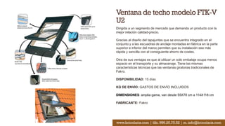 Ventana de techo modelo FTK-V
U2
Dirigida a un segmento de mercado que demanda un producto con la
mejor relación calidad-precio.
Gracias al diseño del tapajuntas que se encuentra integrado en el
conjunto y a las escuadras de anclaje montadas en fábrica en la parte
superior e inferior del marco permiten que su instalación sea más
rápida y sencilla con el consiguiente ahorro de costes.
Otra de sus ventajas es que al utilizar un solo embalaje ocupa menos
espacio en el transporte y su almacenaje. Tiene las mismas
características técnicas que las ventanas giratorias tradicionales de
Fakro.
DISPONIBILIDAD: 15 días
KG DE ENVÍO: GASTOS DE ENVÍO INCLUIDOS
DIMENSIONES: amplia gama, van desde 55X78 cm a 114X118 cm
FABRICANTE: Fakro
www.bricolaris.com | tlfn. 986.20.75.52 | m. info@bricolaris.com
 