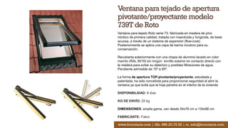 Ventana para tejado de apertura
pivotante/proyectante modelo
739T de Roto
Ventana para tejado Roto serie 73, fabricada en madera de pino
nórdico de primera calidad, tratada con insecticida y fungicida, de base
acuosa, a través de un sistema de aspersión (flow-coat).
Posteriormente se aplica una capa de barniz incoloro para su
conservación.
Recubierta exteriormente con una chapa de aluminio lacado en color
marrón (RAL 8019) sin ningún tornillo exterior en contacto directo con
la madera para evitar su deterioro y posibles filtraciones de agua.
Pendiente admisible de 15º a 65º.
La forma de apertura TOP-pivotante/proyectante, estudiada y
patentada, ha sido concebida para proporcionar seguridad al abrir la
ventana ya que evita que la hoja penetre en el interior de la vivienda
DISPONIBILIDAD: 8 días
KG DE ENVÍO: 25 kg
DIMENSIONES: amplia gama, van desde 54x78 cm a 134x98 cm
FABRICANTE: Fakro
www.bricolaris.com | tlfn. 986.20.75.52 | m. info@bricolaris.com
 