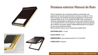 Persiana exterior Manual de Roto
Para la instalación de una persiana exterior manual dejar una
separación en la parte superior entre la ventana y la teja de 15 cm.
Para conjuntos de ventanas adosadas la separación mínima entre
ventanas debe ser de 16 cm (series 43/73/84). Para conjuntos de
ventanas superpuestas la separación mínima entre ventanas será de
14 cm (series 43/73) y 18 cm (serie 84). Todas las formas de apertura
de la ventana se pueden realizar independientemente de la posición
en que se encuentre la persiana.
Misma estética exterior que la ventana para tejado Roto.
DISPONIBILIDAD: 10 días
KG DE ENVÍO: 10 kg
DIMENSIONES: para ventanas serie 43 y 73 de 54x78
FABRICANTE: Maydisa
www.bricolaris.com | tlfn. 986.20.75.52 | m. info@bricolaris.com
 