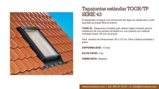 Tapajuntas estándarTOGR/TP
SERIE 43
El tapajuntas consigue una conducción del agua sin obstáculos y evita
que ésta se pueda filtrar al interior.
TOGR 43 - Tapajuntas ondulado gran relieve (tejas) indicado para la
instalación de una ventana de tejado en una cubierta con material
ondulado hasta 120 mm de grosor.
Para ventana de dimensiones: 65 x 115 cm. Para cubierta ondulada y
plana.
DISPONIBILIDAD: 10 días
KG DE ENVÍO: 5 kg
FABRICANTE: Maydisa
www.bricolaris.com | tlfn. 986.20.75.52 | m. info@bricolaris.com
 