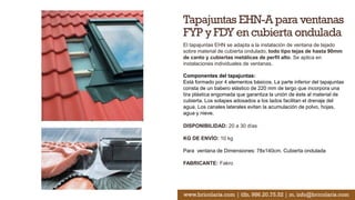 Tapajuntas EHN-A para ventanas
FYP y FDY en cubierta ondulada
El tapajuntas EHN se adapta a la instalación de ventana de tejado
sobre material de cubierta ondulado, todo tipo tejas de hasta 90mm
de canto y cubiertas metálicas de perfil alto. Se aplica en
instalaciones individuales de ventanas.
Componentes del tapajuntas:
Está formado por 4 elementos básicos. La parte inferior del tapajuntas
consta de un babero elástico de 220 mm de largo que incorpora una
tira plástica engomada que garantiza la unión de éste al material de
cubierta. Los solapes adosados a los lados facilitan el drenaje del
agua. Los canales laterales evitan la acumulación de polvo, hojas,
agua y nieve.
DISPONIBILIDAD: 20 a 30 días
KG DE ENVÍO: 10 kg
Para ventana de Dimensiones: 78x140cm. Cubierta ondulada
FABRICANTE: Fakro
www.bricolaris.com | tlfn. 986.20.75.52 | m. info@bricolaris.com
 