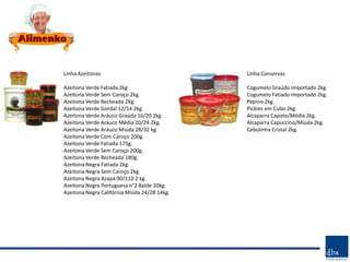 Linha Azeitonas                               Linha Conservas

Azeitona Verde Fatiada 2kg                    Cogumelo Graúdo Importado 2kg.
Azeitona Verde Sem Caroço 2kg.                Cogumelo Fatiado Importado 2kg.
Azeitona Verde Recheada 2Kg.                  Pepino 2kg.
Azeitona Verde Gordal 12/14 2kg.              Pickles em Cubo 2kg.
Azeitona Verde Aráuco Graúda 16/20 2kg.       Alcaparra Capote/Média 2kg.
Azeitona Verde Aráuco Média 20/24 2kg.        Alcaparra Capuccino/Miúda 2kg.
Azeitona Verde Aráuco Miúda 28/32 kg.         Cebolinha Cristal 2kg.
Azeitona Verde Com Caroço 200g.
Azeitona Verde Fatiada 175g.
Azeitona Verde Sem Caroço 200g.
Azeitona Verde Recheada 180g.
Azeitona Negra Fatiada 2kg.
Azeitona Negra Sem Caroço 2kg
Azeitona Negra Azapa 90/110 2 kg.
Azeitona Negra Portuguesa n°2 Balde 20kg.
Azeitona Negra Califórnia Miúda 24/28 14kg.
 