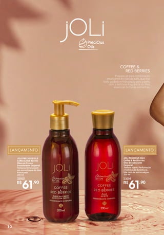 COFFEE &
RED BERRIES
Prepare-se para combinação
envolvente do óleo de café, que traz
todo cuidado e hidratação para a pele,
com a deliciosa fragrância do óleo
essencial de frutas vermelhas.
JOLI PRECIOUS OILS
Coffee & Red Berries
Óleo em Creme
Desodorante Corporal
Textura cremosa com
um suave toque do óleo
hidratante.
200 ml
R$
61,90
33003
JOLI PRECIOUS OILS
Coffee & Red Berries
Óleo Desodorante
Corporal
Textura suave. Perfumação
e hidratação duradoura.
Use com ou sem enxágue.
200 ml
R$
61,90
33004
10
 