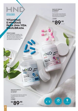 Multivit Complex
É um suplemento completo. Com
apenas um único comprimido por
dia, você consome vitaminas e
minerais que vão contribuir muito
para deixar sua saúde em dia.
VITAMINAS
E MINERAIS
PARA UMA VIDA
EQUILIBRADA
MULTI-VIT COMPLEX
A-Z Homens
60 Cápsulas
É o suplemento ideal de vitaminas
e minerais para o dia a dia do
homem.
17102
R$
89,90
unidade
MULTI-VIT COMPLEX
A-Z Mulheres
60 Cápsulas
Desenvolvido especialmente
para atender as necessidades
nutricionais das mulheres.
17103
R$
89,90
unidade
A A Z 13 9
COMPLETO DE
VITAMINAS MINERAIS
4
 