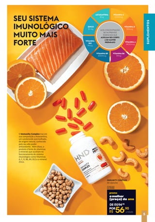 SEU SISTEMA
IMUNOLÓGICO
MUITO MAIS
FORTE
O Immunity Complex traz em
sua composição a Astaxantina,
um carotenoide avermelhado,
de origem natural, conhecido
pelo seu alto poder
antioxidante. Além disso, o
produto é fonte de vitaminas
e minerais que auxiliam no
funcionamento do sistema
imunológico como Vitaminas
A, C, D, B6, B9, B12 e o mineral
Zinco.
R$
94,90
17532
IMMUNITY COMPLEX
60 cápsulas
unidade
VITAMINA C
mg
ASTAXANTINA
mg
mg
VITAMINA A
mcg
VITAMINA
mcg
VITAMINA D
mcg
ZINCO
mg
mcg
21
ALTA CONCENTRAÇÃO
DE NUTRIENTES
ESSENCIAIS QUE
AUXILIAM SEU CORPO
A SE MANTER
PREPARADO
SUPLEMENTOS
5
DE R$94,90
R$ 56,90
POR
omelhor
omelhor
[preço] do
[preço] do ano
unidade
 