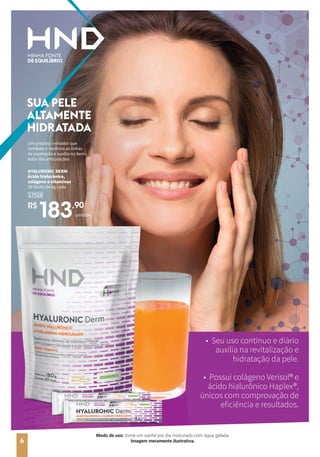 SUA PELE
ALTAMENTE
HIDRATADA
• Seu uso contínuo e diário
auxilia na revitalização e
hidratação da pele.
• Possui colágeno Verisol® e
ácido hialurônico Haplex®,
únicos com comprovação de
eficiência e resultados.
Um produto inovador que
combate e melhora as linhas
de expressão e auxilia no bem-
estar das articulações.
HYALURONIC DERM
Ácido hialurônico,
colágeno e vitaminas
30 Sticks de 4g cada
R$
183,90
17529
unidade
6
Modo de uso: tome um sachê por dia misturado com água gelada.
Imagem meramente ilustrativa.
 
