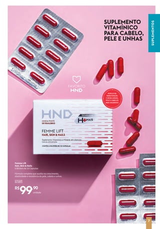 FAVORITO
SUPLEMENTO
VITAMÍNICO
PARA CABELO,
PELE E UNHAS
AUXILIA NA
MANUTENÇÃO
E DEIXA UNHAS,
PELE E CABELOS
MAIS SAUDÁVEIS
R$
99,90
17107
Femme Lift
Hair, Skin & Nails
6 Blisters de 10 Cápsulas
Fórmula completa que auxilia no crescimento,
elasticidade e resistência da pele, cabelo e unhas.
unidade
SUPLEMENTOS
7
 