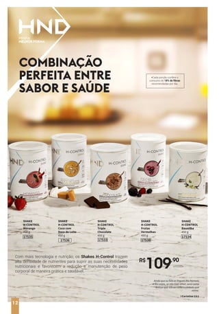 12
Com mais tecnologia e nutrição, os Shakes H-Control trazem
alta densidade de nutrientes para suprir as suas necessidades
nutricionais e favorecem a redução e manutenção de peso
corporal de maneira prática e saudável.
COMBINAÇÃO
PERFEITA ENTRE
SABOR E SAÚDE
R$
109,90
unidade
SHAKE
H-CONTROL
Baunilha
450 g
17534
SHAKE
H-CONTROL
Coco com
Doce de Leite
450 g
17536
SHAKE
H-CONTROL
Morango
450 g
17535
SHAKE
H-CONTROL
Triple
Chocolate
450 g
17533
SHAKE
H-CONTROL
Frutas
Vermelhas
450 g
17538
*Cada porção confere o
consumo de 18% de fibras
recomendadas por dia.
12
Ainda que eu fale as línguas dos homens
e dos anjos, se não tiver amor, serei como
bronze que soa ou como o címbalo que
retine.
I Coríntios 13:1
 