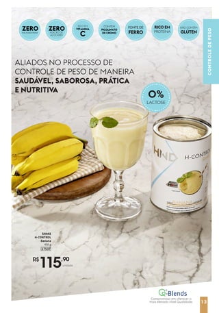 13
CONTROLE
DE
PESO
ALIADOS NO PROCESSO DE
CONTROLE DE PESO DE MANEIRA
SAUDÁVEL, SABOROSA, PRÁTICA
E NUTRITIVA
R$
115,90
unidade
SHAKE
H-CONTROL
Banana
450 g
17537
CONTÉM
PICOLINATO
DE CROMO
ZERO
MALTODEXTRINA
0%
LACTOSE
FONTE DE
FERRO
RICO EM
PROTEÍNA
NÃO CONTÉM
GLÚTEN
ZERO
ADIÇÃO DE
AÇÚCARES
VITAMINA
C
RICO EM
13
Compromisso em oferecer o
mais elevado nível Qualidade.
 