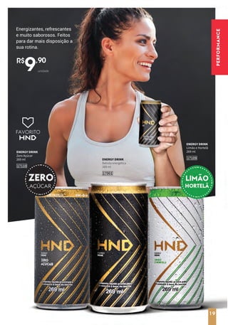 19
17001
ENERGY DRINK
Bebida energética
269 ml
17109
ENERGY DRINK
Limão e Hortelã
269 ml
17110
ENERGY DRINK
Zero Açúcar
269 ml
R$
9,90
unidade
Energizantes, refrescantes
e muito saborosos. Feitos
para dar mais disposição a
sua rotina.
FAVORITO
19
PERFORMANCE
 