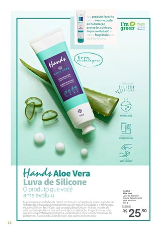 12
O produto que você
ama evoluiu
As principais qualidades de Hands continuam: a fragrância suave, o poder de
hidratação, o cuidado das mãos com aquele toque aveludado e a tecnologia
exclusiva Silicon Tech-Care, que protege, desodoriza e hidrata através de
uma camada protetora que se forma após a aplicação. E agora temos tudo
isso em uma embalagem moderna, sustentável e com uma fórmula livre de
parabenos. Tudo para cuidar de você, dos outros e do mundo.
28002
HANDS
Aloe Vera
Luva de Silicone
Creme desodorante
para as mãos
100 g
R$
25,90
Seu produto favorito
com o mesmo poder
de hidratação,
proteção, cuidado,
toque aveludado e
com a fragrância que
você tanto ama.
Aloe Vera
Luva de Silicone
TECNOLOGIA
LIVRE DE
PARABENOS
EMBALAGEM
SUSTENTÁVEL
TOQUE
AVELUDADO
Nova
embalagem
 