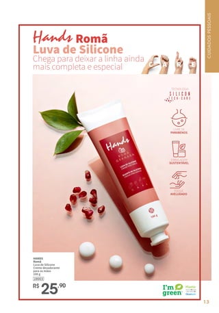 13
C A R E
		 Romã
Luva de Silicone
Chega para deixar a linha ainda
mais completa e especial
HANDS
Romã
Luva de Silicone
Creme desodorante
para as mãos
100 g
R$
25,90
TECNOLOGIA
LIVRE DE
PARABENOS
EMBALAGEM
SUSTENTÁVEL
TOQUE
AVELUDADO
28003
CUIDADOS
PESSOAIS
 