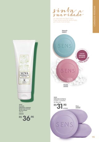 15
SENS
Sabonete em Barra
Contém 3 unidades
de 90g cada
R$
31,90
do sabonete em Barra Sens.
Fique extremamente perfumada,
por muito mais tempo.
sinta
suavidade
a
Pure
36008
Floralis
36006
Naturals
36007
CONTÉM
MANTEIGA
DE KARITÊ
M
A
I
S
H
I
D
R
A
T
A
Ç
ÃO,NUTRIÇÃOE
M
A
C
I
E
Z
100% VEG
E
T
A
L
unidade
SENS
Herbalis
Sabonete cremoso
facial com Extrato
de Erva Doce
250 ml
36034
R$
36,90
CUIDADOS
PESSOAIS
 