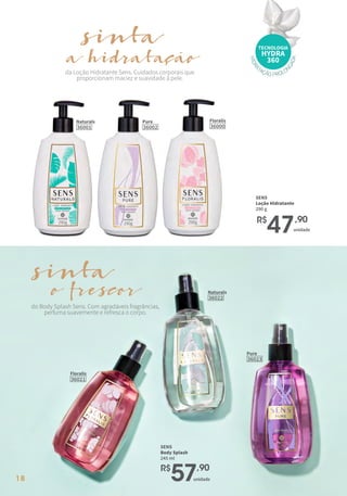 18
Naturals
36001
Pure
36002
Floralis
36000
H
I
D
R
A
TAÇÃO PROLO
N
G
A
D
A
TECNOLOGIA
HYDRA
360
da Loção Hidratante Sens. Cuidados corporais que
proporcionam maciez e suavidade à pele.
sinta
hidratação
a
SENS
Loção Hidratante
290 g
R$
47,90
unidade
do Body Splash Sens. Com agradáveis fragrâncias,
perfuma suavemente e refresca o corpo.
sinta
frescor
o Naturals
36022
Floralis
36021
Pure
36023
SENS
Body Splash
245 ml
R$
57,90
unidade
 