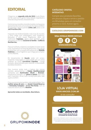 2
2
CATÁLOGO DIGITAL
INTERATIVO
LOJA VIRTUAL
Compre seus produtos favoritos
em poucos cliques e envie o pedido
via WhatsApp para um consultor
próximo a você. Acesse agora.
@HINODEOFICIAL
WWW.HINODE.COM.BR
id do consultor
EDITORIAL
Chegamos ao segundo ciclo de 2022 muito felizes
em ter você com a gente nesta edição imperdível e
cheia de lançamentos extraordinários.
Comosomosmovidosatransformações,começamos
apresentando mais uma evolução no nosso portfólio
de produtos. Nossa querida Linha Joli passa a ser
Joli PreciOus Oils.
Inspirada nas biodiversidades mais ricas do mundo,
a linha chega com embalagens mais modernas,
delicadas e com novas fragrâncias. Além do
tradicional Cupuaçu, agora você também pode
aproveitar os aromas Coconut & Vanilla e Coffee &
Red Berries.
Para as mulheres, trazemos novidades incríveis neste
ciclo. A primeira é na linha de perfumaria. Elas vão se
surpreendercomaousadadelicadezadeserRebelle
Madness, a nova fragrância que chega para ampliar
a linha Rebelle.
Os lançamentos de Dazzle estão um arraso.
Trazemos maquiagem e autocuidado em um único
produto: os novos Corretivos Líquidos - Longa
Duração, desenvolvidos para valorizar a diversidade
da beleza brasileira.
Para iluminar ainda mais a beleza das nossas
clientes, apresentamos a Paleta Multifuncional
composta por Iluminador, Blush e Bronzer.
Preparamos também um passo a passo para uma
pele impecável. Afinal, tudo começa pela pele. Vale
a pena conferir.
Claroquepromoçãotambémnãopoderiafaltar.Tem
melhor preço do ano para Grand, Grand Reserva
e Immunity Complex e S.O.S Pós-Verão, com as
máscaras faciais da linha Routine.
Aproveite todas as novidades. Boa leitura.
Os consultores independentes possuem ampla e total autonomia para
definir os valores praticados quando da comercialização dos produtos
Hinode.Nessesentido,osvaloresapresentadosporestaempresaconsistem
em meras sugestões, sobre as quais são calculadas as estimativas de lucro
apresentadas aos consultores independentes, a título de exemplo.
SIGA NOSSAS REDES SOCIAIS
CATALOGO.GRUPOHINODE.COM
 