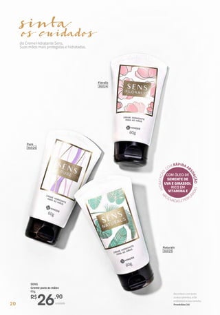 20
M
ÃOSMACIASEPERFU
M
A
D
A
S
H
I
D
R
A
T
A
Ç
Ã
O
COM RÁPIDA AB
S
O
R
Ç
Ã
O
COM ÓLEO DE
SEMENTE DE
UVA E GIRASSOL
RICO EM
VITAMINA E
do Creme Hidratante Sens.
Suas mãos mais protegidas e hidratadas.
sinta
cuidados
os
Pure
36026
Naturals
36025
Floralis
36024
SENS
Creme para as mãos
60g
R$
26,90
unidade
Reconhece-oemtodos
osteuscaminhos,eEle
endireitaráastuasveredas.
Provérbios3:6
 