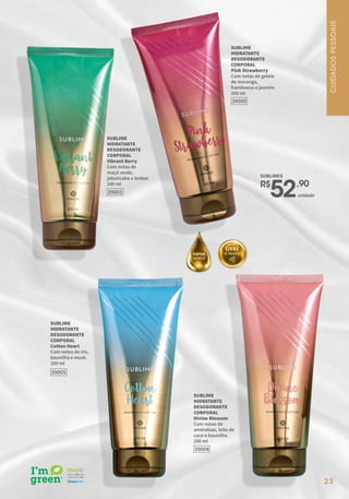 39000
SUBLIME
HIDRATANTE
DESODORANTE
CORPORAL
Pink Strawberry
Com notas de geleia
de morango,
framboesa e jasmim.
200 ml
39001
SUBLIME
HIDRATANTE
DESODORANTE
CORPORAL
Vibrant Berry
Com notas de
maçã verde,
jabuticaba e âmbar.
200 ml
39005
SUBLIME
HIDRATANTE
DESODORANTE
CORPORAL
Cotton Heart
Com notas de íris,
baunilha e musk.
200 ml
39004
SUBLIME
HIDRATANTE
DESODORANTE
CORPORAL
Divine Blossom
Com notas de
amêndoas, leite de
coco e baunilha.
200 ml
23
SUBLIMES
R$
52,90
unidade
CUIDADOS
PESSOAIS
 
