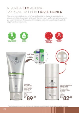 24
iLEG POWER
Óleo em Creme
para Massagem
Alivia a sensação
de cansaço nas
pernas e tem
rápida absorção.
100 g
35016
R$
89,90
A FAMÍLIA iLEG AGORA
FAZ PARTE DA LINHA CORPS LIGNEA
Totalmente reformulado, o novo iLEG Power de Corps Lignea alivia o cansaço e auxilia na
redução do inchaço das pernas. O iLEG Muscle Warming traz em sua fórmula agentes sensoriais
que podem fornecer um efeito de aquecimento à pele, proporcionando alívio prolongado da
fadiga muscular e relaxamento.
*Segundo avaliação clínica, 88% das participantes da pesquisa perceberam redução do inchaço das pernas após 28 dias de uso.
ALIVIA SENSAÇÃO DE
PERNAS CANSADAS
ALIVIA O CANSAÇO
NOS OMBROS E COSTAS
RÁPIDA
ABSORÇÃO
CLINICAMENTE
TESTADO
DERMATOLOGICAMENTE
TESTADO
ALÍVIO DA FADIGA
MUSCULAR E
RELAXAMENTO
ALIVIA SENSAÇÃO DE
PERNAS CANSADAS
ALIVIA O CANSAÇO
NOS OMBROS E COSTAS
RÁPIDA
ABSORÇÃO
CLINICAMENTE
TESTADO
DERMATOLOGICAMENTE
TESTADO
ALÍVIO DA FADIGA
MUSCULAR E
RELAXAMENTO
ALIVIA SENSAÇÃO DE
PERNAS CANSADAS
ALIVIA O CANSAÇO
NOS OMBROS E COSTAS
RÁPIDA
ABSORÇÃO
CLINICAMENTE
TESTADO
DERMATOLOGICAMENTE
TESTADO
ALÍVIO DA FADIGA
MUSCULAR E
RELAXAMENTO
iLEG MUSCLE WARMING
Óleo em Creme
para Massagem
Alivia a sensação
de inchaço e fadiga
muscular.
55 g
35017
R$
82,90
ALIVIA SENSAÇÃO DE
PERNAS CANSADAS
ALIVIA O CANSAÇO
NOS OMBROS E COSTAS
RÁPIDA
ABSORÇÃO
CLINICAMENTE
TESTADO
DERMATOLOGICAMENTE
TESTADO
ALÍVIO DA FADIGA
MUSCULAR E
RELAXAMENTO
NOVA
EMBALAGEM
NOVA
FÓRMULA
24
 