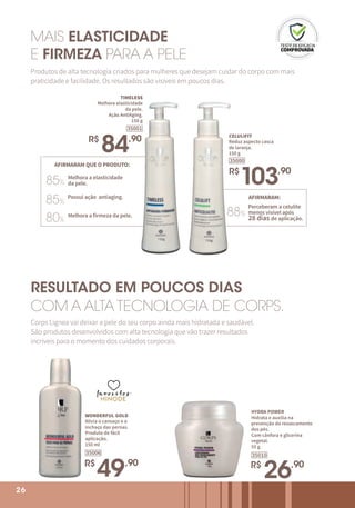 26
WONDERFUL GOLD
Alivia o cansaço e o
inchaço das pernas.
Produto de fácil
aplicação.
150 ml
R$
49,90
35006
HYDRA POWER
Hidrata e auxilia na
prevenção do ressecamento
dos pés.
Com cânfora e glicerina
vegetal.
55 g
R$
26,90
35010
26
AFIRMARAM QUE O PRODUTO:
85%
85%
80%
Melhora a elasticidade
da pele.
Possui ação antiaging.
Melhora a firmeza da pele.
AFIRMARAM:
88%
Perceberam a celulite
menos visível após
28 dias de aplicação.
TIMELESS
Melhora elasticidade
da pele.
Ação AntiAging.
150 g
R$
84,90
35001
MAIS ELASTICIDADE
E FIRMEZA PARA A PELE
Produtos de alta tecnologia criados para mulheres que desejam cuidar do corpo com mais
praticidade e facilidade. Os resultados são visíveis em poucos dias.
CELULIFIT
Reduz aspecto casca
de laranja.
150 g
R$
103,90
35000
RESULTADO EM POUCOS DIAS
COM A ALTA TECNOLOGIA DE CORPS.
Corps Lignea vai deixar a pele do seu corpo ainda mais hidratada e saudável.
São produtos desenvolvidos com alta tecnologia que vão trazer resultados
incríveis para o momento dos cuidados corporais.
favoritos
favoritos
favoritos
 