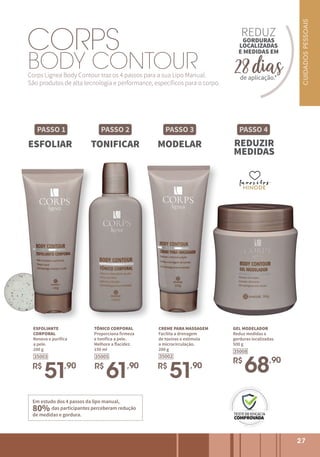 BODY CONTOUR
Corps Lignea Body Contour traz os 4 passos para a sua Lipo Manual.
São produtos de alta tecnologia e performance, específicos para o corpo.
PASSO 1
ESFOLIAR
PASSO 2
TONIFICAR
PASSO 3
MODELAR
CORPS
PASSO 4
REDUZIR
MEDIDAS
favoritos
favoritos
favoritos
Em estudo dos 4 passos da lipo manual,
80% das participantes perceberam redução
de medidas e gordura.
27
ESFOLIANTE
CORPORAL
Renova e purifica
a pele.
200 g
R$
51,90
35003
TÔNICO CORPORAL
Proporciona firmeza
e tonifica a pele.
Melhora a flacidez.
150 ml
R$
61,90
35005
CREME PARA MASSAGEM
Facilita a drenagem
de toxinas e estimula
a microcirculação.
200 g
R$
51,90
35002
GEL MODELADOR
Reduz medidas e
gorduras localizadas.
500 g
R$
68,90
35008
REDUZ
de aplicação.*
E MEDIDAS EM
GORDURAS
LOCALIZADAS
28 dias
CUIDADOS
PESSOAIS
 