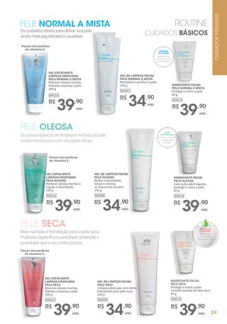 29
PELE NORMAL A MISTA
Os cuidados ideais para deixar sua pele
ainda mais equilibrada e saudável.
R$
39,90
UNID.
HIDRATANTE FACIAL
PELE NORMAL E MISTA
Protege e nutre a pele.
60 g
60013
R$
34,90
UNID.
GEL DE LIMPEZA FACIAL
PELE NORMAL E MISTA
Revitaliza e purifica a pele.
150 g
60007
R$
39,90
UNID.
GEL ESFOLIANTE
LIMPEZA PROFUNDA
PELE NORMAL E MISTA
Remove células mortas,
hidrata e suaviza a pele.
100 g
60010
Possui microesferas
de vitamina E.
antioxidante
e duplo poder
de hidratação.
PROTEÍNA
DE QUINOA
PELE OLEOSA
Os passos básicos de limpeza e hidratação são
fundamentais para um resultado eficaz.
GEL ESFOLIANTE
LIMPEZA PROFUNDA
PELE OLEOSA
Remove células mortas e
regula a oleosidade.
100 g
60011
R$
39,90
UNID.
GEL DE LIMPEZA FACIAL
PELE OLEOSA
Reduz a oleosidade,
limpa e elimina
as impurezas da pele.
150 g
60008
R$
34,90
UNID.
Possui microesferas
de vitamina E.
HIDRATANTE FACIAL
PELE OLEOSA
Com ação adstringente,
protege e nutre a pele.
60 g
60014
R$
39,90
UNID.
AÇÃO
ADSTRINGENTE
ajuda a controlar
a oleosidade
da pele.
PELE SECA
Mais nutrição e hidratação para a pele seca.
Produtos específicos para trazer proteção e
suavidade que o seu rosto precisa.
GEL DE LIMPEZA FACIAL
PELE SECA
Limpeza delicada com efeito
hidratante para pele seca.
150 g
60009
R$
34,90
UNID.
GEL ESFOLIANTE
LIMPEZA PROFUNDA
PELE SECA
Remove células mortas,
hidrata e suaviza a pele.
100 g
60012
R$
39,90
UNID.
HIDRATANTE FACIAL
PELE SECA
Protege e nutre a pele.
Contém extrato de Aloe Vera
60 g
60015
R$
39,90
UNID.
Possui microesferas
de vitamina E.
EXTRATO DE
ALOE VERA
mais frescor
e hidratação
para a pele seca.
ROUTINE
CUIDADOS BÁSICOS
CUIDADOS
PESSOAIS
 
