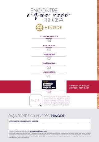 3
ENCONTRE
o que você
		 PRECISA
CONSULTOR INDEPENDENTE HINODE
Entre em contato através do site: www.grupohinode.com
FAÇA PARTE DO UNIVERSO HINODE!
CUIDADOS PESSOAIS
04
HALL DA FAMA
40
LINHA INFANTIL
91
MAQUIAGEM
42
94
60
FRAGRÂNCIAS
Os consultores independentes possuem ampla e total autonomia para definir os valores praticados quando da comercialização dos produtos Hinode. Nesse sentido, os valores
apresentados por esta empresa consistem em meras sugestões, sobre as quais são calculadas as estimativas de lucro apresentadas aos consultores independentes, a título de exemplo.
A Hinode reserva o direito de possíveis erros gráficos, alteração de conteúdo e de valores sem aviso prévio. As imagens deste catálogo são meramente ilustrativas e suas cores podem
sofrer alterações de acordo com a impressão.
Sempre que você ver este adesivo com
o aviso “sinta esta fragrância“, puxe-o
no local indicado e sinta os aromas
exclusivos de algumas fragrâncias que
selecionamos especialmente para você.
Confira os produtos em
promoção neste ciclo!
omelhor
preçodo ano
HINODE
 
