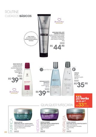 30
ROUTINE
CUIDADOS BÁSICOS
TÔNICO
FACIAL
Acalma e
equlibra a pele.
200 ml
60006
R$
35,90
CONTÉM
D- pantenol
DEMAQUILANTE
BIFÁSICO
Não deixa
a pele oleosa.
200 ml
60005
R$
39,90
ÁGUA MICELAR
Possui fórmula
multibenefícios.
Elimina impurezas,
resquícios
de poluição e
maquiagem.
200 ml
60022
R$
39,90
favoritos
favoritos
favoritos
favoritos
avoritos
favoritos
MÁSCARA PEEL-OFF
CARVÃO ATIVADO
Ajuda a remover os cravos
e controla a oleosidade,
deixando a pele muito
mais macia e uniforme.
60 g
R$
44,90
60030
PARA TODOS
OS TIPOS DE PELE
DERMATOLOGICAMENTE
TESTADO
VITAMINA
B5
QUICK DETOX
MÁSCARA FACIAL PURIFICANTE
Ação purificante. Ideal para peles
com tendência à oleosidade
e poros obstruídos.
50 g
60018
PURIFICA
REVITALIZA
HIDRATA
SUPER HYDRAT
MÁSCARA FACIAL HIDRATANTE
Ideal para peles opacas
e com tendência
à descamação.
50g
60019
FLASH-ENERGY
MÁSCARA FACIAL REVITALIZANTE
Ação revitalizante.
Ideal para peles cansadas
e sem brilho.
50 g
60020
QUALQUER MÁSCARA
S.O.S.
pós-verão
DE R$ 45,90
R$33,90
unidade
 