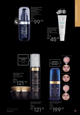 33
R$
199,90
60023
ROUTINE AGE REVERSE
Booster Treatment
30 ml
AGE CONTROL ELIXIR
Sérum Efeito Lifting.
30 g
60001
R$
121,90
AGE CONTROL NIGHT
TREATMENT
Creme concentrado
anti-idade noturno.
30 g
60002
R$
121,90
AGE CONTROL
ELIXIR
Sérum Efeito
Lifting.
ANTES DA APLICAÇÃO
EFEITO INSTANTÂNEO
APÓS 60 DIAS
PRIMEIROS
RESULTADOS EM
ATÉ 60 DIAS.
VITAMINAS
B5
E
noite
SÉRUM FACIAL YOUNG
SKIN COMPLEX
Concentrado Noturno
Regenerador
Sérum facial para
prevenção dos
primeiros sinais. Uso
noturno.
35ml
60029
R$
99,90
YOUNG SKIN OLHOS
Previne linhas de
expressão na região
dos olhos.
Com vitaminas B5 e E.
15 g
60016
R$
45,90
Nãotedeixesvencerpelomal,
masvenceomalcomobem.
Romanos12:21
CUIDADOS
PESSOAIS
 