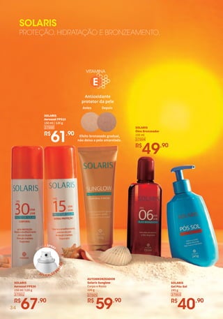SOLARIS
PROTEÇÃO, HIDRATAÇÃO E BRONZEAMENTO.
34
AUTOBRONZEADOR
Solaris Sunglow
Corpo e Rosto
120 g
37005
R$
59,90
VITAMINA
Antioxidante
protetor da pele
Efeito bronzeado gradual,
não deixa a pele amarelada.
Antes Depois
E
SOLARIS
Gel Pós-Sol
245 g
R$
40,90
37003
SOLARIS
Óleo Bronzeador
150 ml
R$
49,90
37004
37000
SOLARIS
Aerossol FPS15
150 ml / 120 g
R$
61,90
SOLARIS
Aerossol FPS30
150 ml /120 g
R$
67,90
37001
APLICAÇÃO
P
R
Á
T
I
C
A
VÁLVULA SPRAY
 