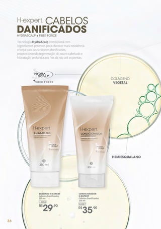 36
Tecnologia HydraScalp combinada com
ingredientes potentes para oferecer mais resistência
e força para seus cabelos danificados,
proporcionando regeneração do couro cabeludo e
hidratação profunda aos fios da raiz até as pontas.
CABELOS
DANIFICADOS
HYDRASCALP + FIBER FORCE
12067
CONDICIONADOR
H-EXPERT
Cabelos Danificados
200 ml
R$
35,90
SHAMPOO H-EXPERT
Cabelos Danificados
250 ml
R$
29,90
12066
HEMIESQUALANO
COLÁGENO
VEGETAL
 