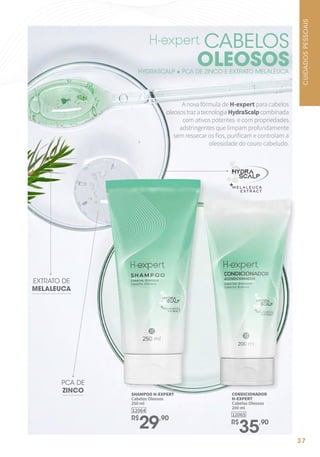 37
12065
CONDICIONADOR
H-EXPERT
Cabelos Oleosos
200 ml
R$
35,90
12064
SHAMPOO H-EXPERT
Cabelos Oleosos
250 ml
R$
29,90
A nova fórmula de H-expert para cabelos
oleosostrazatecnologiaHydraScalpcombinada
com ativos potentes e com propriedades
adstringentes que limpam profundamente
sem ressecar os fios, purificam e controlam a
oleosidade do couro cabeludo.
EXTRATO DE
MELALEUCA
PCA DE
ZINCO
CABELOS
OLEOSOS
HYDRASCALP + PCA DE ZINCO E EXTRATO MELALEUCA
CUIDADOS
PESSOAIS
 