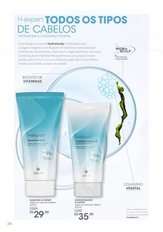 38
A tecnologia exclusiva HydraScalp combinada com
Colágeno Vegetal e um Booster de Vitaminas composto por
D-Pantenol, Nacinamida, Vitamina E e Algas Marinhas, traz uma
combinação de ingredientes poderosos que proporcionam
saúde para os fios e o couro cabeludo, além de muito brilho e
maciez para todos os tipos de cabelo.
12069
CONDICIONADOR
H-EXPERT
Todos os Tipos de Cabelos
200 ml
R$
35,90
12068
SHAMPOO H-EXPERT
Todos os Tipos de Cabelos
250 ml
R$
29,90
BOOSTER DE
VITAMINAS
COLÁGENO
VEGETAL
HYDRASCALP + COLÁGENO VEGETAL
TODOS OS TIPOS
DE CABELOS
ConfianoSENHORdetodoo
teucoração,enãoteestribes
noteupróprioentendimento.
Provérbios3:5
 