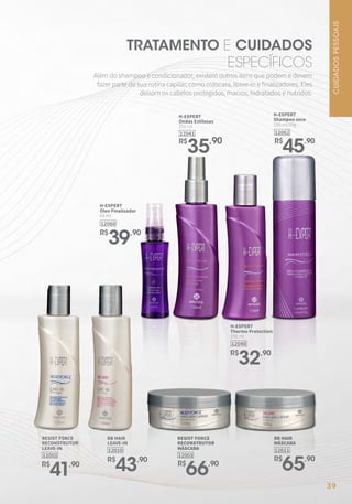 TRATAMENTO E CUIDADOS
ESPECÍFICOS
Além do shampoo e condicionador, existem outros itens que podem e devem
fazer parte da sua rotina capilar, como máscara, leave-in e finalizadores. Eles
deixam os cabelos protegidos, macios, hidratados e nutridos.
12060
H-EXPERT
Óleo Finalizador
60 ml
R$
39,90
12041
H-EXPERT
Ondas Estilosas
150 ml
R$
35,90
CUIDADOS
PESSOAIS
39
RESIST FORCE
RECONSTRUTOR
LEAVE-IN
12002
R$
41,90
BB HAIR
LEAVE-IN
12010
R$
43,90
12062
H-EXPERT
Shampoo seco
150 ml/90g
R$
45,90
RESIST FORCE
RECONSTRUTOR
MÁSCARA
12003
R$
66,90
BB HAIR
MÁSCARA
12011
R$
65,90
12040
H-EXPERT
Thermo Protection
150 ml
R$
32,90
 
