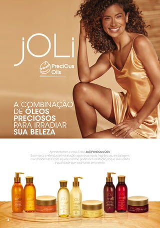 4
4
4
A COMBINAÇÃO
DE ÓLEOS
PRECIOSOS
PARA IRRADIAR
SUA BELEZA
Apresentamos a nova linha Joli PreciOus Oils.
Sua marca preferida de hidratação agora traz novas fragrâncias, embalagens
mais modernas e com aquele mesmo poder de hidratação, toque aveludado
e qualidade que você tanto ama sentir.
 