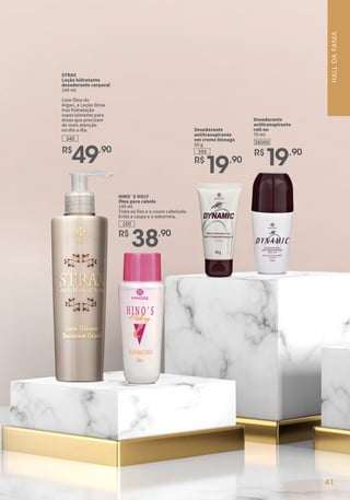 R$
49,90
STRAX
Loção hidratante
desodorante corporal
240 ml
Com Óleo de
Argan, a Loção Strax
traz hidratação
especialmente para
áreas que precisam
de mais atenção
no dia a dia.
340
41
HALL
DA
FAMA
HINO`S HOLY
Óleo para cabelo
140 ml
Trata os fios e o couro cabeludo.
Evita a caspa e a seborreia.
100
R$
38,90
399
Desodorante
antitranspirante
em creme bisnaga
50 g
R$
19,90
Desodorante
antitranspirante
roll-on
70 ml
R$
19,90
38000
 
