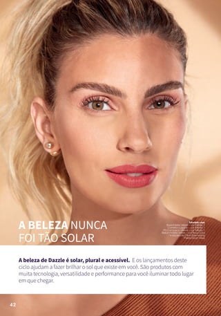 A BELEZA NUNCA
FOI TÃO SOLAR
A beleza de Dazzle é solar, plural e acessível. E os lançamentos deste
ciclo ajudam a fazer brilhar o sol que existe em você. São produtos com
muita tecnologia, versatilidade e performance para você iluminar todo lugar
em que chegar.
Modelousa:
BaseMatteVelvet–corMédio1
CorretivoLíquido–corMédio1
PóCompactoVelvet–corMédio1
BatomMatteVelvet–corRosaCoral
MáscaradeCíliosEyemazing
PaletaMustHave
42
 