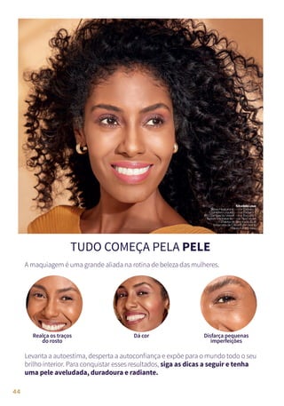 TUDO COMEÇA PELA PELE
Levanta a autoestima, desperta a autoconfiança e expõe para o mundo todo o seu
brilho interior. Para conquistar esses resultados, siga as dicas a seguir e tenha
uma pele aveludada, duradoura e radiante.
A maquiagem é uma grande aliada na rotina de beleza das mulheres.
Modelousa:
BaseHyaluronic–corEscuro1
CorretivoLíquido–corEscuro1
PóCompactoVelvet–corEscuro1
BatomHidratante–corRedViolet
PaletadeSombrasSoft
MáscaradeCíliosEyemazing
PaletaMustHave
Disfarça pequenas
imperfeições
Dá cor
Realça os traços
do rosto
44
 