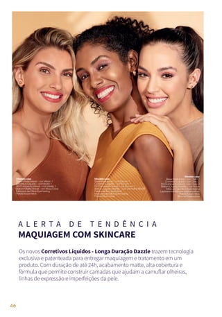 A L E R T A D E T E N D Ê N C I A
MAQUIAGEM COM SKINCARE
Os novos Corretivos Líquidos - Longa Duração Dazzle trazem tecnologia
exclusiva e patenteada para entregar maquiagem e tratamento em um
produto. Com duração de até 24h, acabamento matte, alta cobertura e
fórmula que permite construir camadas que ajudam a camuflar olheiras,
linhas de expressão e imperfeições da pele.
Modelousa:
BaseHyaluronic–corClaro2
CorretivoLíquido–corClaro2
PóCompactoVelvet–corClaro2
BatomLíquidoMattify–corNude
MáscaradeCíliosEyemazing
Lapiseiraretrátilparasobrancelhas
PaletaMustHave
BrumaFinalizadora
Modelousa:
BaseMatteVelvet–corMédio1
CorretivoLíquido–corMédio1
PóCompactoVelvet–corMédio1
BatomMatteVelvet–corRosaCoral
MáscaradeCíliosEyemazing
PaletaMustHave
Modelousa:
BaseHyaluronic–corEscuro1
CorretivoLíquido–corEscuro1
PóCompactoVelvet–corEscuro1
BatomLíquidoMattify–corVermelhoBordô
PaletadeSombrasSoft
MáscaradeCíliosEyemazing
PaletaMustHave
46
 