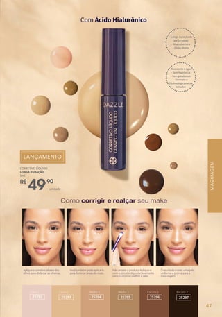R$
49,90
unidade
CORRETIVO LÍQUIDO
LONGA DURAÇÃO
5ml
Como corrigir e realçar seu make
MAQUIAGEM
Claro 1
25292
Claro 2
25293
Médio 1
25294
Médio 2
25295
Escuro 1
25296
Escuro 2
25297
MAQUIAGEM
- Longa duração de
até 24 horas
- Alta cobertura
- Efeito Matte
- Resistente à água
- Sem fragrância
- Sem parabenos
- Dermato e
Oftalmologicamente
testados
Aplique o corretivo abaixo dos
olhos para disfarçar as olheiras.
Você também pode aplicá-lo
para iluminar áreas do rosto.
Não arraste o produto. Aplique-o
com o pincel e deposite levemente
para incorporar melhor à pele.
O resultado é este: uma pele
uniforme e pronta para a
maquiagem.
Com Ácido Hialurônico
47
 
