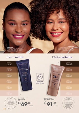 R$
91,90
unidade
2- BASE LÍQUIDA
HYALURONIC HYDRA
30g
- FPS 30
- Longa duração
- Pele hidratada
- Fórmula enriquecida
com ácido hialurônico
- Proteção contra
UVA e luz azul
- Reduz linhas de
expressão
R$
69,90
unidade
1- BASE LÍQUIDA
MATTE VELVET
30g
- FPS 15
- Alta cobertura
- Proteção contra
UVA e luz azul
- Controle de brilho e
oleosidade
- Longa duração
24 h
Efeito matte
Efeito radiante
Escuro 2
25265
Escuro 1
25264
Médio 2
25263
Médio 1
25262
Claro 2
25261
Claro 1
25260
Escuro 2
25271
Escuro 1
25270
Médio 2
25269
Médio 1
25268
Claro 2
25267
Claro 1
25266
Modelousa:
BaseHyaluronic-cormédio1
PóCompactoVelvet-cormédio1
BatomMatteVelvet–corRedPink
PaletadeSombrasGlam
Modelousa:
BaseMatteVelvet -corescuro1
PóCompactoVelvet-corescuro1
BatomMatteVelvet–corFúcsia
PaletadeSombrasGlam
Efeito matte Efeito radiante
Agite bem
antes de usar
1
2
50
 