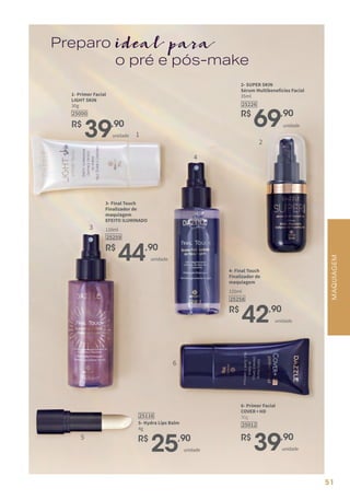 ideal para
Preparo
o pré e pós-make
2- SUPER SKIN
Sérum Multibenefícios Facial
35ml
R$
69,90
25226
unidade
6- Primer Facial
COVER+HD
30g
R$
39,90
25012
unidade
1- Primer Facial
LIGHT SKIN
30g
25000
R$
39,90
unidade
R$
44,90
3- Final Touch
Finalizador de
maquiagem
EFEITO ILUMINADO
25259
120ml
unidade
R$
42,90
4- Final Touch
Finalizador de
maquiagem
25258
120ml
unidade
MAQUIAGEM
R$
25,90
5- Hydra Lips Balm
4g
25116
unidade
1
2
3
4
5
6
51
 