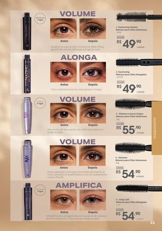 ALONGA
VOLUME
VOLUME
VOLUME
AMPLIFICA
25065
R$
54,90
6 g
4 - Volumax
Máscara para Cílios Volumosos
unidade
Depois
Depois
Depois
Depois
Depois
Antes
Antes
Antes
Antes
Antes
1- Eyemazing Volume
Máscara para Cílios Volumosos
25299
R$
49,90
4 ml
unidade
2- Eyemazing
Máscara para Cílios Alongados
25200
R$
49,90
3,3 ml
unidade
25333
R$
54,90
4 ml
5 - Long Lash
Máscara para Cílios Alongados
unidade
25298
R$
55,90
6 g
3 - Volumax à prova d’água
Máscara para Cílios Volumosos
unidade
Separa e levanta os cílios criando um efeito lifting,
garantindo volume, definição e longa duração.
Cílios, instantaneamente, mais grossos e longos.
Volume da raiz até a ponta, com definição extrema e
longa duração.
Possui aplicador com escova de cerdas para recriar os
cílios, deixando-os amplificados e com um acabamento
suave e flexível.
Ultradefinição e alongamento com aumento de volume e
sem formar grumos. Tudo isso com longa duração.
MAQUIAGEM
Resistente
à água
Resistente
à água
À prova
d' água
53
 