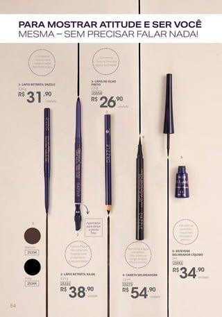 PARA MOSTRAR ATITUDE E SER VOCÊ
MESMA – SEM PRECISAR FALAR NADA!
1
2
1
3
4
5
Apontador
para deixar
a ponta
fina.
Marrom
25334
Preto
25344
- Cor intensa
- Textura macia
- Longa duração
- Resistente à água
R$
31,90
0,35 g
1- LÁPIS RETRÁTIL DAZZLE
unidade
25331
R$
38,90
0,25 g
2- LÁPIS RETRÁTIL KAJAL
unidade
- À prova d’água
- Alta cobertura
- Esponja para
acabamento
-Com apontador
3- LÁPIS DE OLHO
PRETO
1,10g
R$
26,90
unidade
25054
- Cor intensa
- Textura firme que
desliza facilmente
25275
R$
54,90
1,2 ml
4- CANETA DELINEADORA
unidade
- Resistente à água
-UltraBlack
- Alta cobertura
-Longa duração
-Ponta precisa 25051
5- DEFEYENE
DELINEADOR LÍQUIDO
3ml
R$
34,90
unidade
- Aplicador de
ponta fina
- Traços bem
delicados e
precisos
54
 